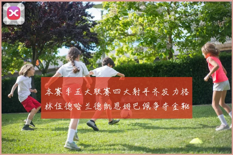 本赛季五大联赛四大射手齐发力格林伍德哈兰德凯恩姆巴佩争夺金靴荣耀
