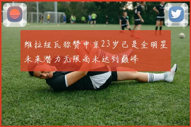 维拉纽瓦称赞申京23岁已是全明星未来潜力无限尚未达到巅峰