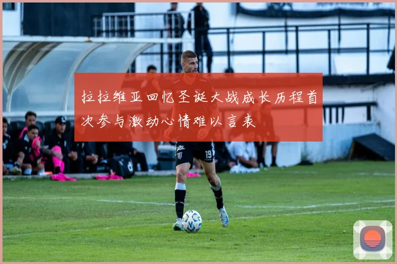 拉拉维亚回忆圣诞大战成长历程首次参与激动心情难以言表