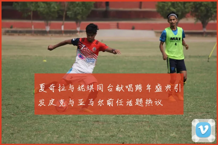 夏奇拉与妮琪同台献唱跨年盛典引发皮克与亚马尔前任话题热议