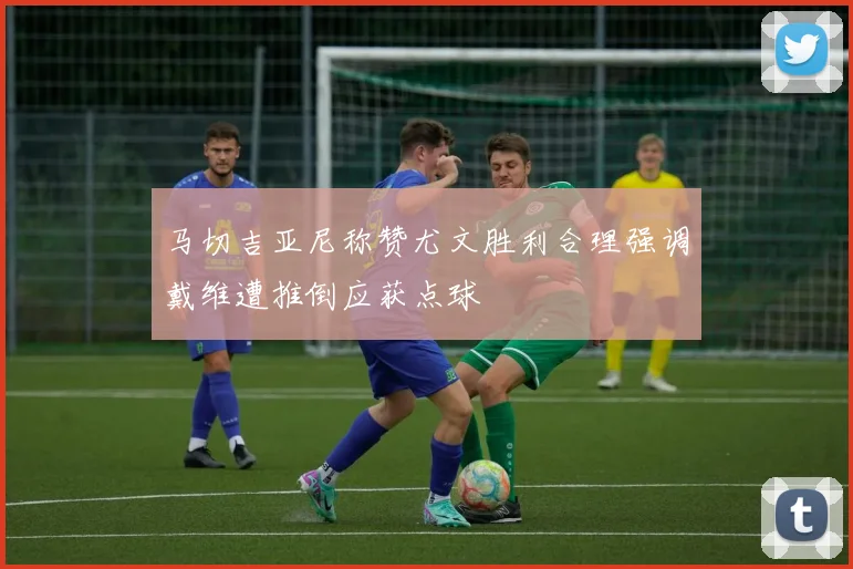 马切吉亚尼称赞尤文胜利合理强调戴维遭推倒应获点球