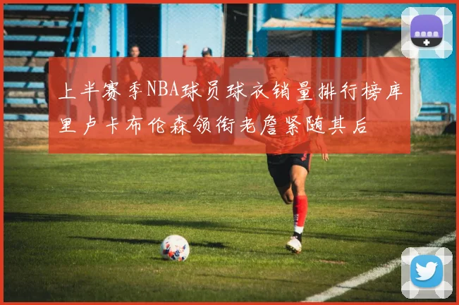 上半赛季NBA球员球衣销量排行榜库里卢卡布伦森领衔老詹紧随其后