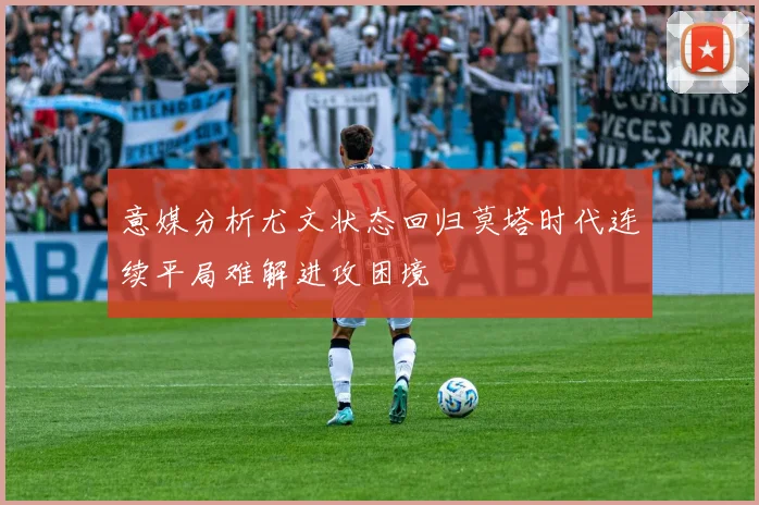 意媒分析尤文状态回归莫塔时代连续平局难解进攻困境