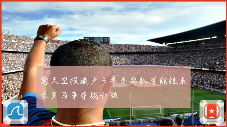 意天空报道卢卡冬季离队可能性米兰罗马争夺战升级