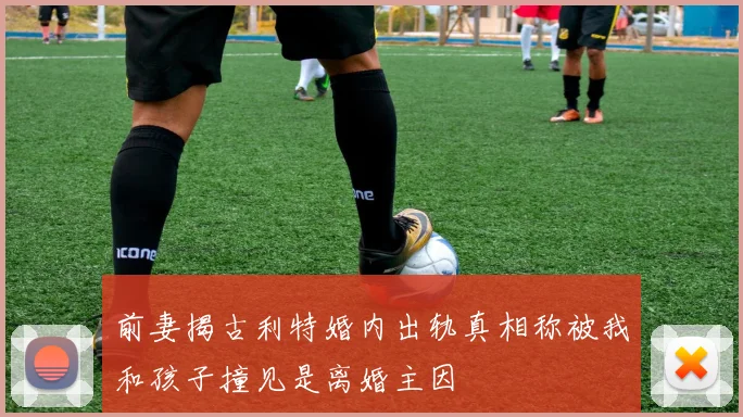 前妻揭古利特婚内出轨真相称被我和孩子撞见是离婚主因