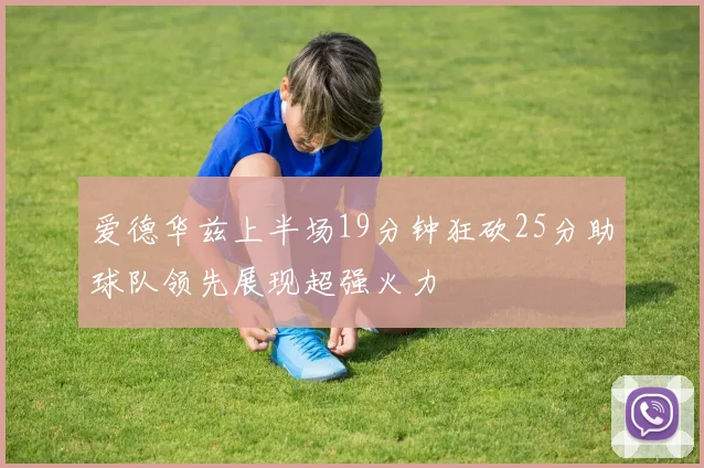 爱德华兹上半场19分钟狂砍25分助球队领先展现超强火力