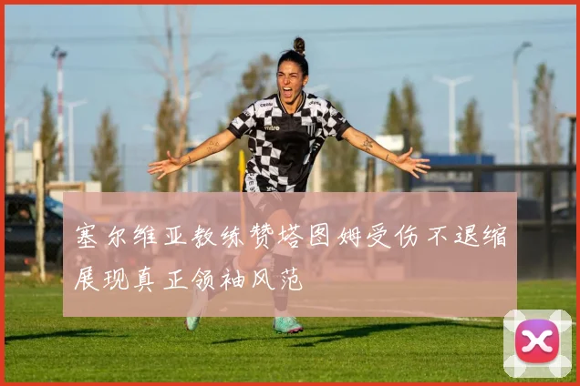 塞尔维亚教练赞塔图姆受伤不退缩展现真正领袖风范
