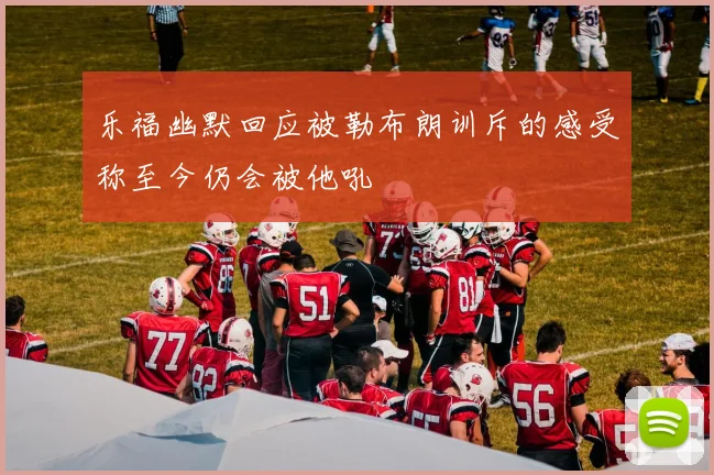 乐福幽默回应被勒布朗训斥的感受称至今仍会被他吼