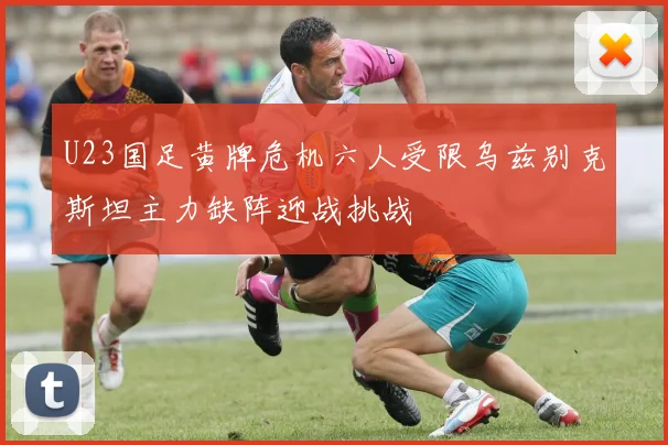 U23国足黄牌危机六人受限乌兹别克斯坦主力缺阵迎战挑战