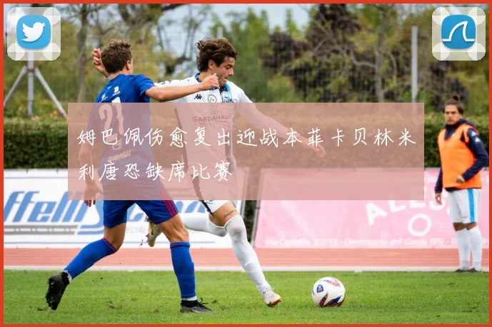 姆巴佩伤愈复出迎战本菲卡贝林米利唐恐缺席比赛