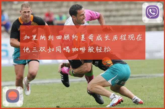 加里纳利回顾约基奇成长历程现在他三双如同喝咖啡般轻松