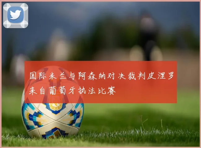 国际米兰与阿森纳对决裁判皮涅罗来自葡萄牙执法比赛