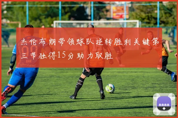 杰伦布朗带领球队逆转胜利关键第三节独得15分助力取胜