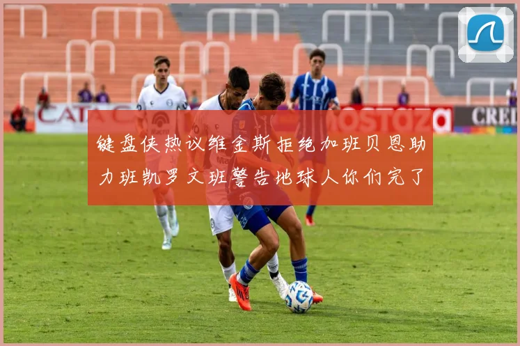 键盘侠热议维金斯拒绝加班贝恩助力班凯罗文班警告地球人你们完了