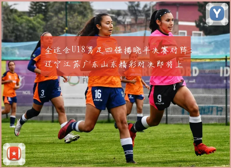 全运会U18男足四强揭晓半决赛对阵辽宁江苏广东山东精彩对决即将上演