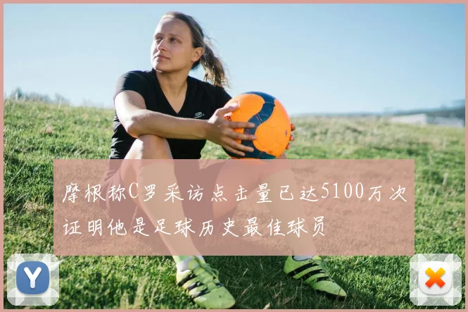 摩根称C罗采访点击量已达5100万次证明他是足球历史最佳球员