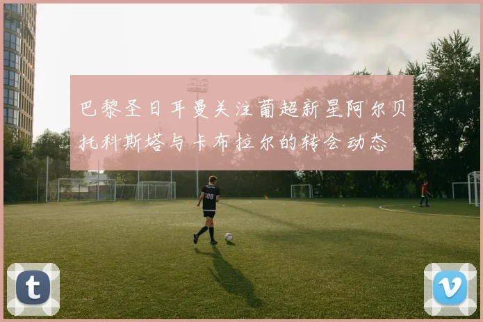 巴黎圣日耳曼关注葡超新星阿尔贝托科斯塔与卡布拉尔的转会动态