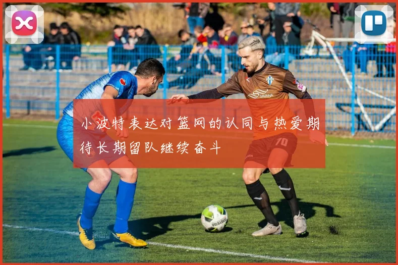 小波特表达对篮网的认同与热爱期待长期留队继续奋斗