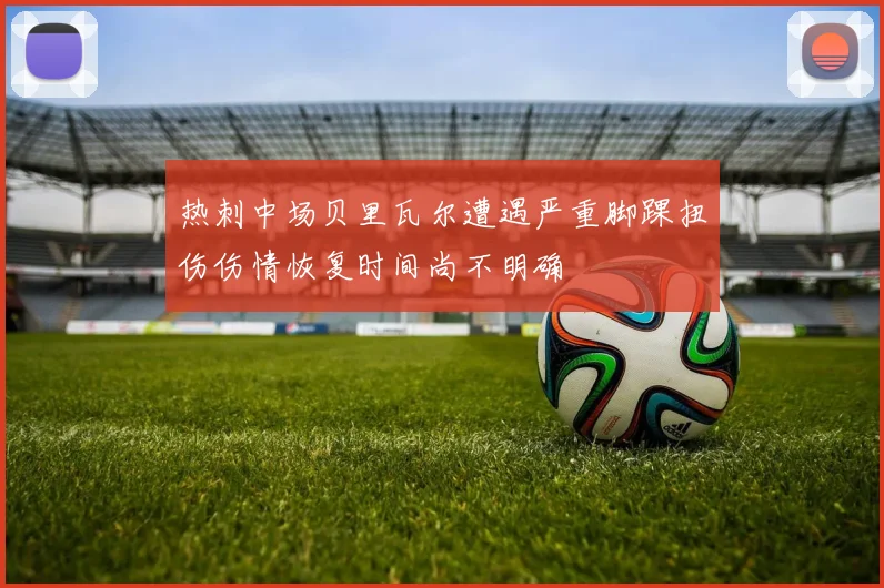 热刺中场贝里瓦尔遭遇严重脚踝扭伤伤情恢复时间尚不明确