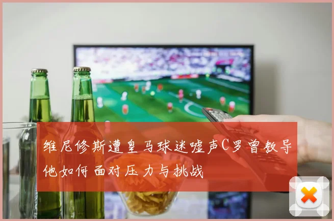 维尼修斯遭皇马球迷嘘声C罗曾教导他如何面对压力与挑战