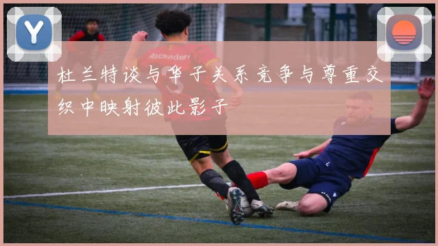 杜兰特谈与华子关系竞争与尊重交织中映射彼此影子
