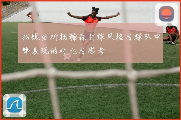 拓媒分析杨瀚森打球风格与球队中锋表现的对比与思考