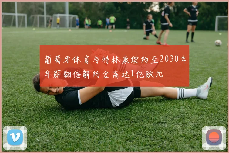 葡萄牙体育与特林康续约至2030年年薪翻倍解约金高达1亿欧元